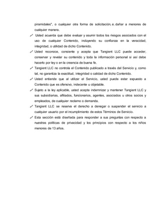 piramidales", o cualquier otra forma de solicitación, e. dañar a menores de
cualquier manera.
 Usted acuerda que debe evaluar y asumir todos los riesgos asociados con el
uso de cualquier Contenido, incluyendo su confianza en la veracidad,
integridad, o utilidad de dicho Contenido.
 Usted reconoce, consiente y acepta que Tangient LLC puede acceder,
conservar y revelar su contenido y toda la información personal si así debe
hacerlo por ley o en la creencia de buena fe.
 Tangient LLC no controla el Contenido publicado a través del Servicio y, como
tal, no garantiza la exactitud, integridad o calidad de dicho Contenido.
 Usted entiende que al utilizar el Servicio, usted puede estar expuesto a
Contenido que es ofensivo, indecente u objetable.
 Sujeto a la ley aplicable, usted acepta indemnizar y mantener Tangient LLC y
sus subsidiarias, afiliados, funcionarios, agentes, asociados u otros socios y
empleados, de cualquier reclamo o demanda.
 Tangient LLC se reserva el derecho a denegar o suspender el servicio a
cualquier usuario por el incumplimiento de estos Términos de Servicio.
 Esta sección está diseñada para responder a sus preguntas con respecto a
nuestras políticas de privacidad y los principios con respecto a los niños
menores de 13 años.
 