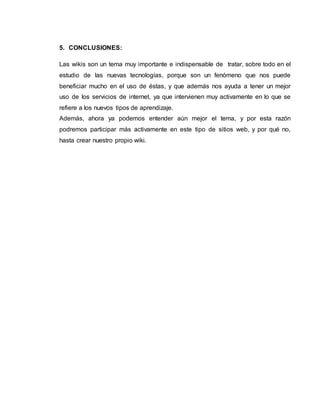 5. CONCLUSIONES:
Las wikis son un tema muy importante e indispensable de tratar, sobre todo en el
estudio de las nuevas tecnologías, porque son un fenómeno que nos puede
beneficiar mucho en el uso de éstas, y que además nos ayuda a tener un mejor
uso de los servicios de internet, ya que intervienen muy activamente en lo que se
refiere a los nuevos tipos de aprendizaje.
Además, ahora ya podemos entender aún mejor el tema, y por esta razón
podremos participar más activamente en este tipo de sitios web, y por qué no,
hasta crear nuestro propio wiki.
 