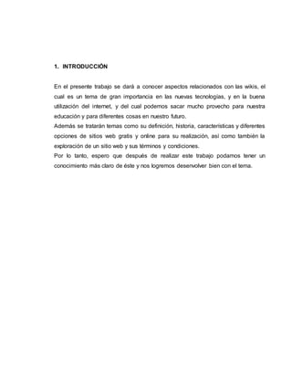 1. INTRODUCCIÓN
En el presente trabajo se dará a conocer aspectos relacionados con las wikis, el
cual es un tema de gran importancia en las nuevas tecnologías, y en la buena
utilización del internet, y del cual podemos sacar mucho provecho para nuestra
educación y para diferentes cosas en nuestro futuro.
Además se tratarán temas como su definición, historia, características y diferentes
opciones de sitios web gratis y online para su realización, así como también la
exploración de un sitio web y sus términos y condiciones.
Por lo tanto, espero que después de realizar este trabajo podamos tener un
conocimiento más claro de éste y nos logremos desenvolver bien con el tema.
 