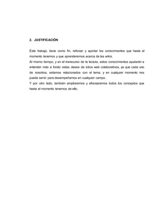 2. JUSTIFICACIÓN
Éste trabajo, tiene como fin, reforzar y aportar los conocimientos que hasta el
momento tenemos y que aprenderemos acerca de las wikis.
Al mismo tiempo, y en el transcurso de la lectura, estos conocimientos ayudarán a
entender más a fondo estas clases de sitios web colaborativos, ya que cada uno
de nosotros, estamos relacionados con el tema, y en cualquier momento nos
puede servir para desempeñarnos en cualquier campo.
Y por otro lado, también ampliaremos y afianzaremos todos los conceptos que
hasta el momento tenemos de ello.
 