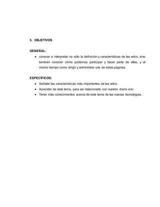 3. OBJETIVOS
GENERAL:
 conocer e interpretar no sólo la definición y características de las wikis, sino
también conocer cómo podemos participar y hacer parte de ellas, y al
mismo tiempo como dirigir y administrar una de éstas páginas.
ESPECÍFICOS:
 Señalar las características más importantes de las wikis.
 Aprender de éste tema, para así relacionarlo con nuestro diario vivir.
 Tener más conocimientos acerca de este tema de las nuevas tecnologías.
 