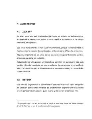 4. MARCO TEÓRICO
4.1. ¿QUÉ ES?
Un Wiki, es un sitio web colaborativo que puede ser editado por varios usuarios,
en donde ellos pueden crear, editar, borrar o modificar su contenido a, de manera
interactiva, fácil y rápida.
Los wikis mundialmente se han vuelto muy famosos, porque su interactividad ha
hecho posible la creación de enciclopedias en la web como Wikipedia, entre otras.
Algo muy importante de los wikis, es que se pueden recuperar fácilmente cambios
anteriores que se hayan realizado.
Actualmente los wikis poseen un historial que permiten ver qué usuario hizo cada
cambio y lo más importante, es que se actualiza frecuentemente el contenido de
esta, y al mismo tiempo, facilita enormemente su mantenimiento y el control de los
nuevos usuarios.
4.2. HISTORIA
Los wikis se originaron en la comunidad de patrones de diseño, cuyos integrantes
los utilizaron para escribir modelos de programación. El primer WikiWikiWeb fue
creado por Ward Cunningham1, quien inventó y dio nombre al concepto wiki.
1
Cunningham dice: “Un wiki es la base de datos en línea más simple que pueda funcionar»
El wiki de Ward aún es uno de los sitios web wiki más populares.
 