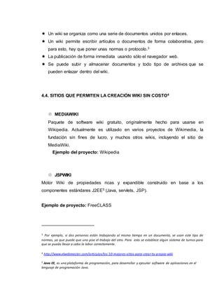  Un wiki se organiza como una serie de documentos unidos por enlaces.
 Un wiki permite escribir artículos o documentos de forma colaborativa, pero
para esto, hay que poner unas normas o protocolo.3
 La publicación de forma inmediata usando sólo el navegador web.
 Se puede subir y almacenar documentos y todo tipo de archivos que se
pueden enlazar dentro del wiki.
4.4. SITIOS QUE PERMITEN LA CREACIÓN WIKI SIN COSTO4
 MEDIAWIKI
Paquete de software wiki gratuito, originalmente hecho para usarse en
Wikipedia. Actualmente es utilizado en varios proyectos de Wikimedia, la
fundación sin fines de lucro, y muchos otros wikis, incluyendo el sitio de
MediaWiki.
Ejemplo del proyecto: Wikipedia
 JSPWIKI
Motor Wiki de propiedades ricas y expandible construido en base a los
componentes estándares J2EE5 (Java, servlets, JSP).
Ejemplo de proyecto: FreeCLASS
3 Por ejemplo, si dos personas están trabajando al mismo tiempo en un documento, se usan este tipo de
normas, ya que puede que uno pise el trabajo del otro. Para esto se establece algún sistema de turnos para
que se pueda llevar a cabo la labor correctamente.
4 http://www.elwebmaster.com/articulos/los-10-mejores-sitios-para-crear-tu-propia-wiki
5 Java EE, es una plataforma de programación, para desarrollar y ejecutar software de aplicaciones en el
lenguaje de programación Java.
 