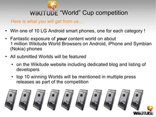 Here is what you will get from us… Win one of 10 LG Android smart phones, one for each category ! Fantastic exposure of  your  content world on about  1 million Wikitude World Browsers on Android, iPhone and Symbian (Nokia) phones All submitted Worlds will be featured on the Wikitude website including dedicated blog and listing of developers  top 10 winning Worlds will be mentioned in multiple press releases as part of the competition “ World” Cup competition 