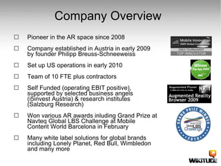 Company Overview Pioneer in the AR space since 2008 Company established in Austria in early 2009 by founder Philipp Breuss-Schneeweiss Set up US operations in early 2010 Team of 10 FTE plus contractors Self Funded (operating EBIT positive),  supported by selected business angels (i5invest Austria) & research institutes (Salzburg Research) Won various AR awards inluding Grand Prize at Navteq Global LBS Challenge at Mobile Content World Barcelona in February  Many white label solutions for global brands including Lonely Planet, Red Bull, Wimbledon and many more 
