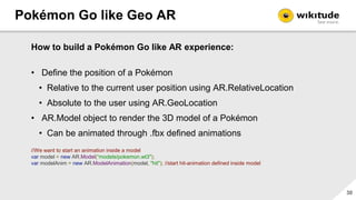 Pokémon Go like Geo AR
31
How to build a Pokémon Go like AR experience:
• Define the position of a Pokémon
• …
• AR.Model ...