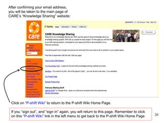 20
Joining, Part III
After confirming your email address,
you will be taken to the main page of
CARE’s “Knowledge Sharing” website:
Click on “P-shift Wiki” to return to the P-shift Wiki Home Page.
If you “sign out”, and “sign in” again, you will return to this page. Remember to click
on this “P-shift Wiki” link in the left menu to get back to the P-shift Wiki Home Page 20
 