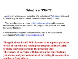 3
What is a “Wiki”?
• A wiki is an online space, consisting of a collection of Web pages designed
to enable anyone who accesses it to contribute or modify content.
• Wikis are often used to create collaborative websites and to empower
communities, such as ours around the program shift, to share and build
knowledge together.
• A well-known example of a very successful wiki is the collaborative
encyclopedia “Wikipedia” (www.wikipedia.com).
The goal of our P-shift Wiki is to serve as a global platform
for all of you who are leading the program shift in CARE
to share knowledge around the program shift
The success of our wiki will depend on the contributions
you make, and your commitment to visiting it to connect to
 