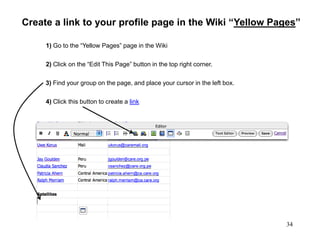 34
The Sandbox, Insert Link
Create a link to your profile page in the Wiki “Yellow Pages”
3) Find your group on the page, and place your cursor in the left box.
1) Go to the “Yellow Pages” page in the Wiki
2) Click on the “Edit This Page” button in the top right corner.
4) Click this button to create a link
 