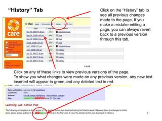 7
“History” Tab Click on the “History” tab to
see all previous changes
made to the page. If you
make a mistake editing a
page, you can always revert
back to a previous version
through this tab.
Click on any of these links to view previous versions of the page.
To show you what changes were made on any previous version, any new text
inserted will appear in green and any deleted text in red.
 