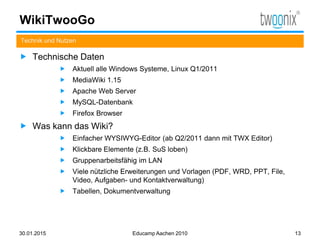 WikiTwooGo
 Technische Daten
 Aktuell alle Windows Systeme, Linux Q1/2011
 MediaWiki 1.15
 Apache Web Server
 MySQL-Datenbank
 Firefox Browser
 Was kann das Wiki?
 Einfacher WYSIWYG-Editor (ab Q2/2011 dann mit TWX Editor)
 Klickbare Elemente (z.B. SuS loben)
 Gruppenarbeitsfähig im LAN
 Viele nützliche Erweiterungen und Vorlagen (PDF, WRD, PPT, File,
Video, Aufgaben- und Kontaktverwaltung)
 Tabellen, Dokumentverwaltung
Technik und Nutzen
30.01.2015 Educamp Aachen 2010 13
 