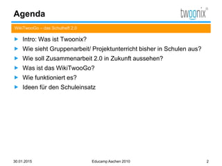 Agenda
 Intro: Was ist Twoonix?
 Wie sieht Gruppenarbeit/ Projektunterricht bisher in Schulen aus?
 Wie soll Zusammenarbeit 2.0 in Zukunft aussehen?
 Was ist das WikiTwooGo?
 Wie funktioniert es?
 Ideen für den Schuleinsatz
WikiTwooGo – das Schulheft 2.0
30.01.2015 Educamp Aachen 2010 2
 