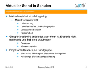 Aktueller Stand in Schulen
 Methodenvielfalt ist relativ gering
– Meist Frontalunterricht
 Lehrervortrag
 Lehrerzentriertes Unterrichtsgespräch
 Vorträge von Schülern
 Partnerarbeit
 Gruppenarbeit wird angeleitet, aber meist ist Ergebnis nicht
nachhaltig und SuS sind unzufrieden
 Benotung
 Wissenszuwachs
 Projektarbeit bisher eine Randgruppe
 Wird nur zu Schulbeginn oder –ende durchgeführt
 Neuerdings existiert Methodentraining
Projektunterricht und Gruppenarbeit
30.01.2015 Educamp Aachen 2010 4
 