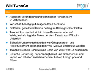 WikiTwooGo
 Auslöser: Veränderung und technischer Fortschritt im
21.Jahrhundert
 Wirtschaft benötigt gut ausgebildete Fachkräfte
 Ziel/ Idee: gesellschaftlichen Beitrag im Bildungssektor leisten
 Twoonix konzentriert sich in ihrem Businessmodel auf
Wikis,deshalb liegt der Fokus bei dem Einsatz von Wikis im
Unterricht
 Bisherige Unterrichtsmethoden wie Gruppenarbeit und
Projektunterricht sollen mit dem WikiTwooGo unterstützt werden
 Twoonix stellt ein Schulwiki auf Basis von WikiTwooGo zusammen
 Einfache Benutzung, hohe Verfügbarkeit und einfacher Ex- und
Import von Inhalten zwischen Schule, Lehrer, Lerngruppe und
Eltern
Idee
30.01.2015 Educamp Aachen 2010 7
 