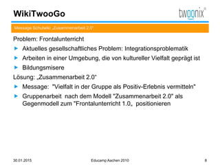 WikiTwooGo
Message Schulwiki „Zusammenarbeit 2.0“
30.01.2015 Educamp Aachen 2010 8
Problem: Frontalunterricht
 Aktuelles gesellschaftliches Problem: Integrationsproblematik
 Arbeiten in einer Umgebung, die von kultureller Vielfalt geprägt ist
 Bildungsmisere
Lösung: „Zusammenarbeit 2.0“
 Message: "Vielfalt in der Gruppe als Positiv-Erlebnis vermitteln"
 Gruppenarbeit nach dem Modell "Zusammenarbeit 2.0" als
Gegenmodell zum "Frontalunterricht 1.0„ positionieren
 