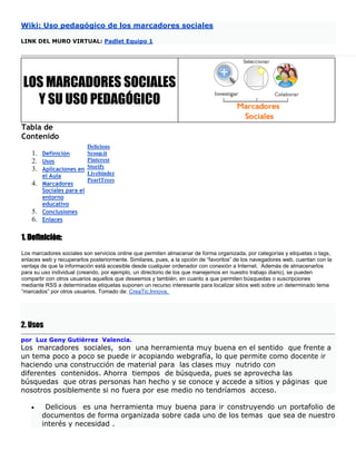 Wiki: Uso pedagógico de los marcadores sociales
LINK DEL MURO VIRTUAL: Padlet Equipo 1
LOS MARCADORES SOCIALES
Y SU USO PEDAGÓGICO
Tabla de
Contenido
1. Definición
2. Usos
3. Aplicaciones en
el Aula
4. Marcadores
Sociales para el
entorno
educativo
5. Conclusiones
6. Enlaces
Delicious
Scoop.it
Pinterest
Storify
Livebinder
PearlTrees
1. Definiciòn:
Los marcadores sociales son servicios online que permiten almacenar de forma organizada, por categorías y etiquetas o tags,
enlaces web y recuperarlos posteriormente. Similares, pues, a la opción de “favoritos” de los navegadores web, cuentan con la
ventaja de que la información está accesible desde cualquier ordenador con conexión a Internet. Además de almacenarlos
para su uso individual (creando, por ejemplo, un directorio de los que manejemos en nuestro trabajo diario), se pueden
compartir con otros usuarios aquellos que deseemos y también, en cuanto a que permiten búsquedas o suscripciones
mediante RSS a determinadas etiquetas suponen un recurso interesante para localizar sitios web sobre un determinado tema
“marcados” por otros usuarios. Tomado de: CreaTic.Innova.
2. Usos
por Luz Geny Gutiérrez Valencia.
Los marcadores sociales, son una herramienta muy buena en el sentido que frente a
un tema poco a poco se puede ir acopiando webgrafía, lo que permite como docente ir
haciendo una construcción de material para las clases muy nutrido con
diferentes contenidos. Ahorra tiempos de búsqueda, pues se aprovecha las
búsquedas que otras personas han hecho y se conoce y accede a sitios y páginas que
nosotros posiblemente si no fuera por ese medio no tendríamos acceso.
 Delicious es una herramienta muy buena para ir construyendo un portafolio de
documentos de forma organizada sobre cada uno de los temas que sea de nuestro
interés y necesidad .
 