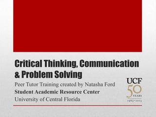 Critical Thinking, Communication
& Problem Solving
Peer Tutor Training created by Natasha Ford
Student Academic Resource Center
University of Central Florida
 