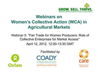 Webinars on
Women’s Collective Action (WCA) in
      Agricultural Markets
Webinar 5: "Fair Trade for Women Producers: Role of
     Collective Enterprises for Market Access"
          April 12, 2012, 12:00-13:30 GMT

                   Facilitated by
 