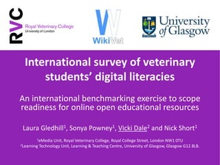 International survey of veterinary
students’ digital literacies
An international benchmarking exercise to scope
readiness for online open educational resources
Laura Gledhill1, Sonya Powney1, Vicki Dale2 and Nick Short1
1eMedia Unit, Royal Veterinary College, Royal College Street, London NW1 0TU
2Learning Technology Unit, Learning & Teaching Centre, University of Glasgow, Glasgow G12 8LB.
 