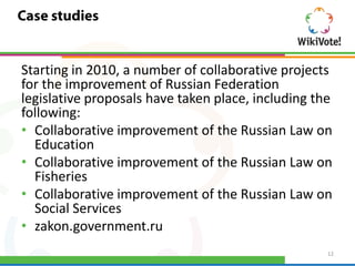 Starting in 2010, a number of collaborative projects
for the improvement of Russian Federation
legislative proposals have taken place, including the
following:
• Collaborative improvement of the Russian Law on
  Education
• Collaborative improvement of the Russian Law on
  Fisheries
• Collaborative improvement of the Russian Law on
  Social Services
• zakon.government.ru
                                                    12
 