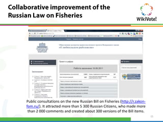 Public consultations on the new Russian Bill on Fisheries (http://r.zakon-
fom.ru/). It attracted more than 5 300 Russian Citizens, who made more
 than 2 000 comments and created about 300 versions of the Bill items.
                                                                             15
 