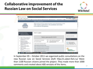 In September 05 – October 2011 we organized public consultations on the
new Russian Law on Social Services draft http://s.zakon-fom.ru/ More
than 1100 Russian citizens joined the project. They made more than 1000
comments and created about 400 versions of the items.
                                                                          17
 