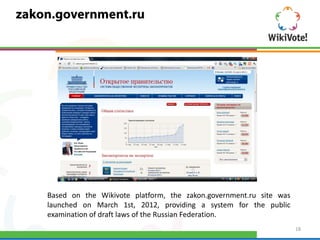 Based on the Wikivote platform, the zakon.government.ru site was
launched on March 1st, 2012, providing a system for the public
examination of draft laws of the Russian Federation.
                                                                   18
 
