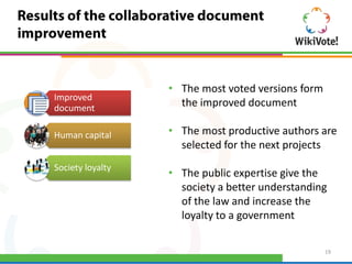 • The most voted versions form
Improved
document
                    the improved document

Human capital     • The most productive authors are
                    selected for the next projects
Society loyalty
                  • The public expertise give the
                    society a better understanding
                    of the law and increase the
                    loyalty to a government

                                                   19
 
