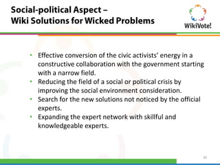 • Effective conversion of the civic activists’ energy in a
  constructive collaboration with the government starting
  with a narrow field.
• Reducing the field of a social or political crisis by
  improving the social environment consideration.
• Search for the new solutions not noticed by the official
  experts.
• Expanding the expert network with skillful and
  knowledgeable experts.



                                                         20
 