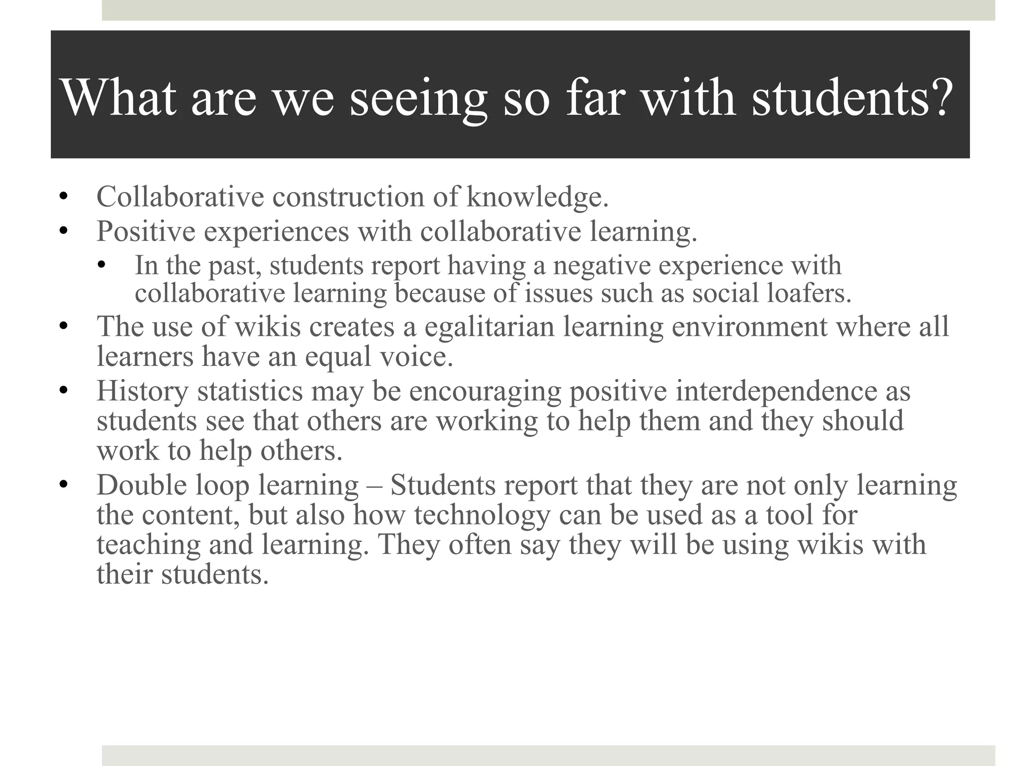 What are we seeing so far with students?
• Collaborative construction of knowledge.
• Positive experiences with collaborative learning.
• In the past, students report having a negative experience with
collaborative learning because of issues such as social loafers.
• The use of wikis creates a egalitarian learning environment where all
learners have an equal voice.
• History statistics may be encouraging positive interdependence as
students see that others are working to help them and they should
work to help others.
• Double loop learning – Students report that they are not only learning
the content, but also how technology can be used as a tool for
teaching and learning. They often say they will be using wikis with
their students.
 