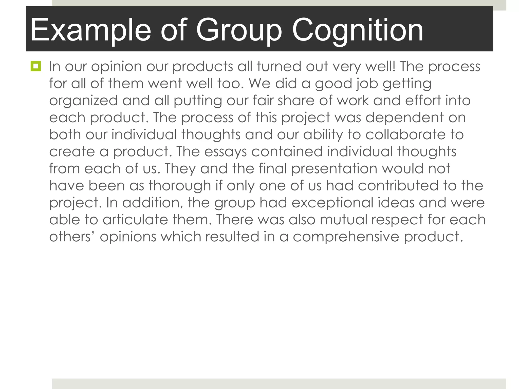 Example of Group Cognition
 In our opinion our products all turned out very well! The process
for all of them went well too. We did a good job getting
organized and all putting our fair share of work and effort into
each product. The process of this project was dependent on
both our individual thoughts and our ability to collaborate to
create a product. The essays contained individual thoughts
from each of us. They and the final presentation would not
have been as thorough if only one of us had contributed to the
project. In addition, the group had exceptional ideas and were
able to articulate them. There was also mutual respect for each
others’ opinions which resulted in a comprehensive product.
 