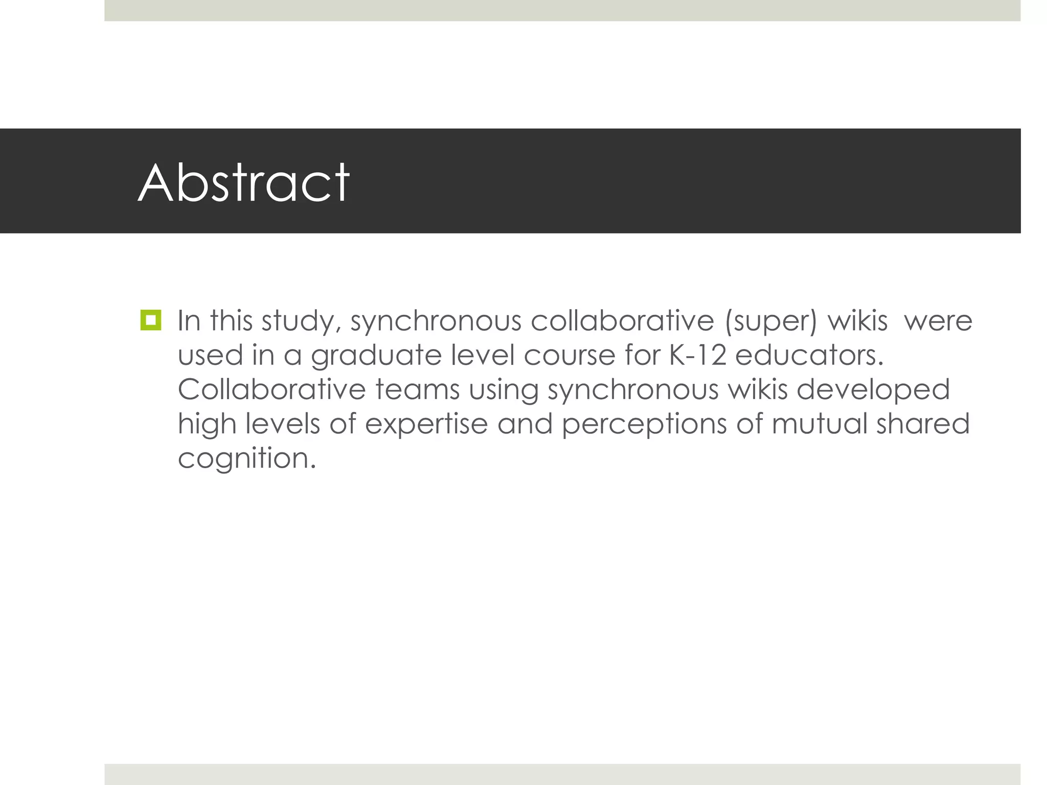 Abstract
 In this study, synchronous collaborative (super) wikis were
used in a graduate level course for K-12 educators.
Collaborative teams using synchronous wikis developed
high levels of expertise and perceptions of mutual shared
cognition.
 
