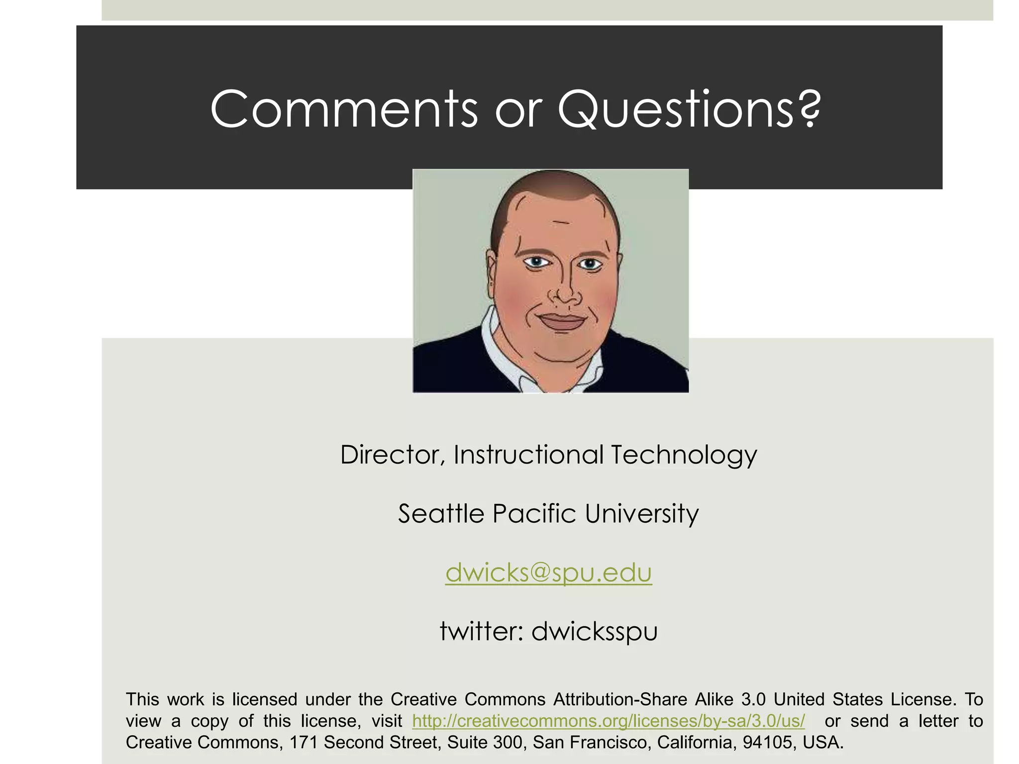 Comments or Questions?
David Wicks
Director, Instructional Technology
Seattle Pacific University
dwicks@spu.edu
twitter: dwicksspu
This work is licensed under the Creative Commons Attribution-Share Alike 3.0 United States License. To
view a copy of this license, visit http://creativecommons.org/licenses/by-sa/3.0/us/ or send a letter to
Creative Commons, 171 Second Street, Suite 300, San Francisco, California, 94105, USA.
 