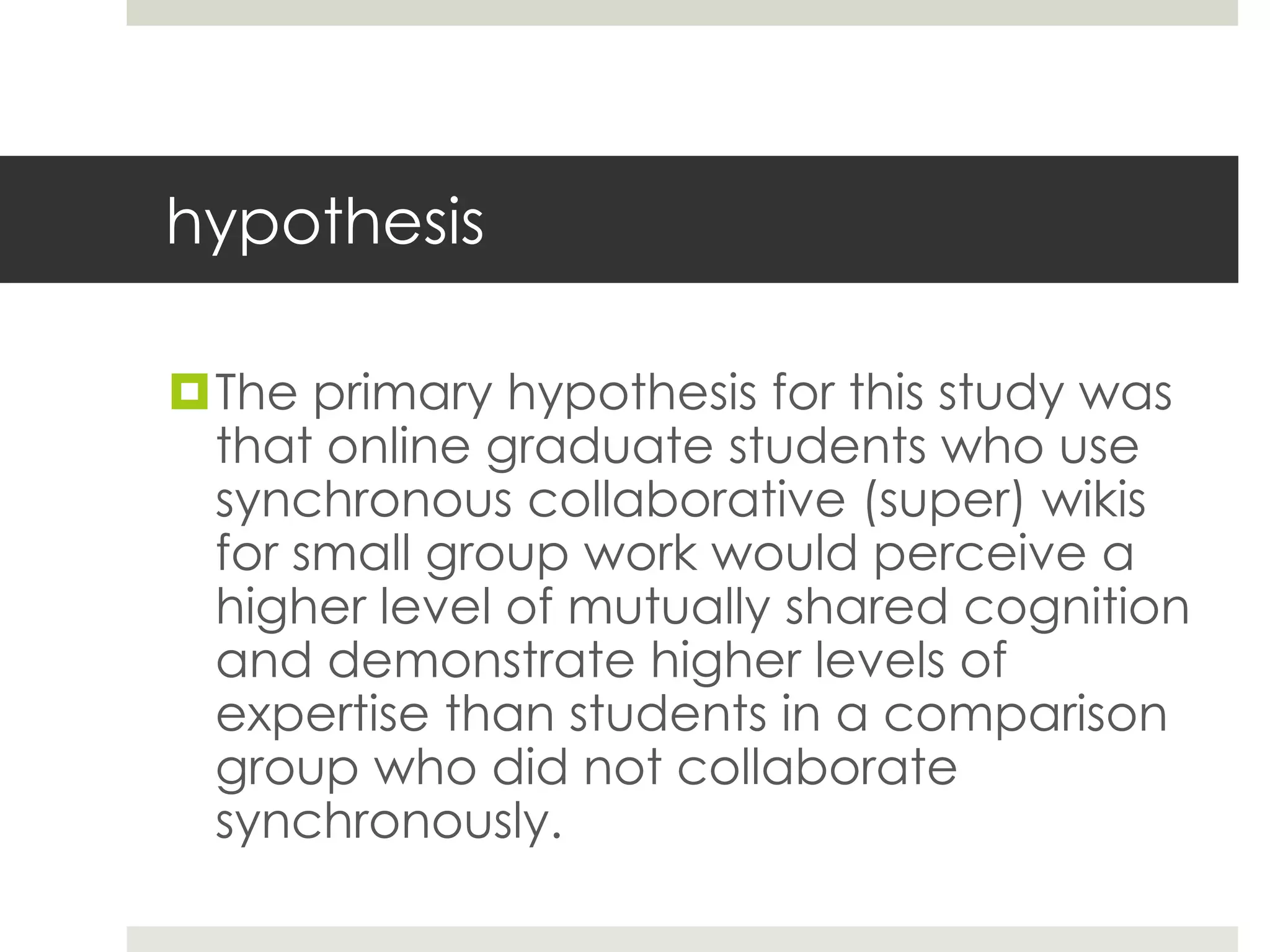 hypothesis
The primary hypothesis for this study was
that online graduate students who use
synchronous collaborative (super) wikis
for small group work would perceive a
higher level of mutually shared cognition
and demonstrate higher levels of
expertise than students in a comparison
group who did not collaborate
synchronously.
 