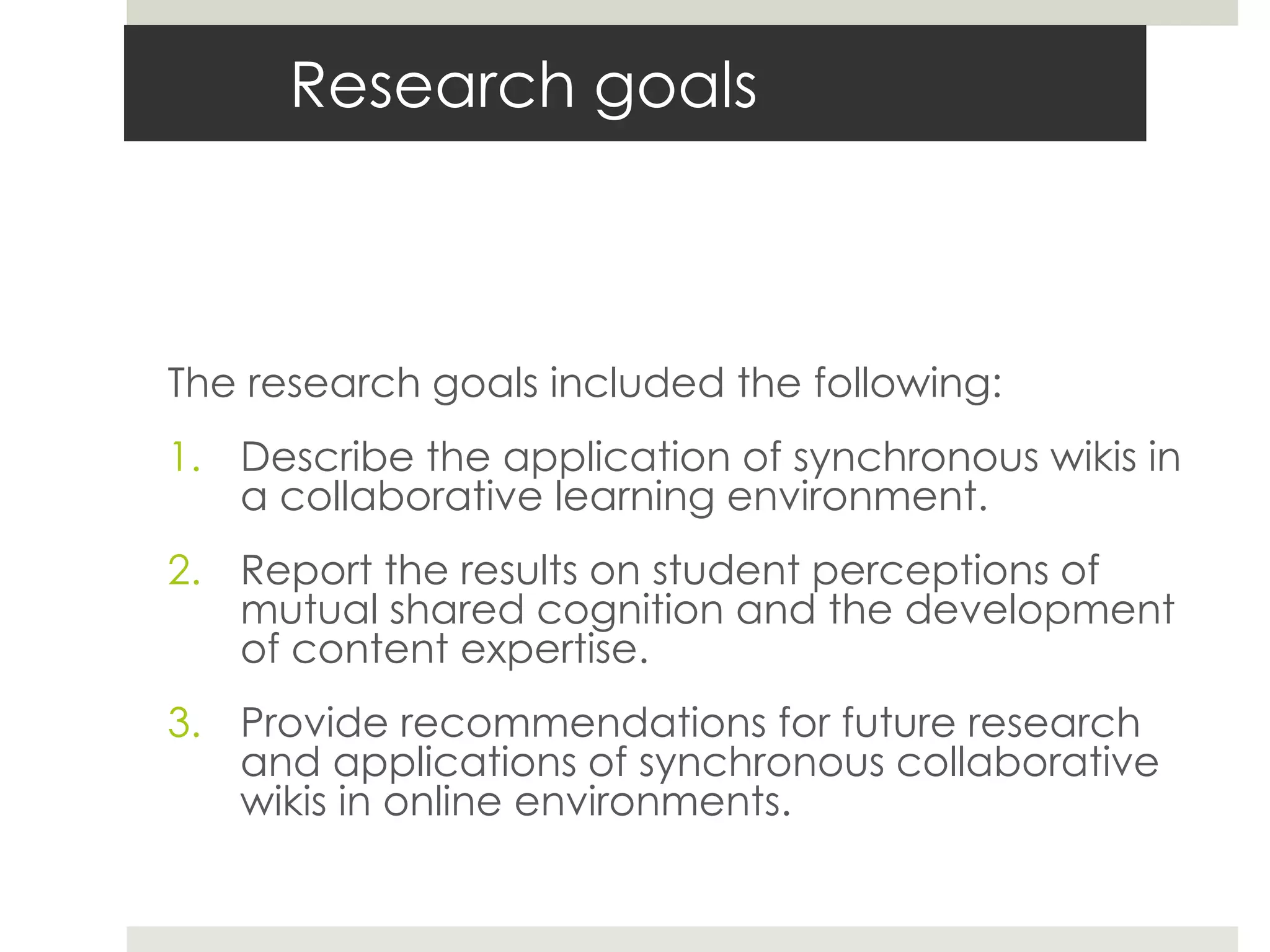 Research goals
The research goals included the following:
1. Describe the application of synchronous wikis in
a collaborative learning environment.
2. Report the results on student perceptions of
mutual shared cognition and the development
of content expertise.
3. Provide recommendations for future research
and applications of synchronous collaborative
wikis in online environments.
 