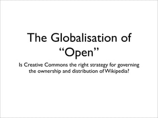 The Globalisation of
        “Open”
Is Creative Commons the right strategy for governing
     the ownership and distribution of Wikipedia?
 