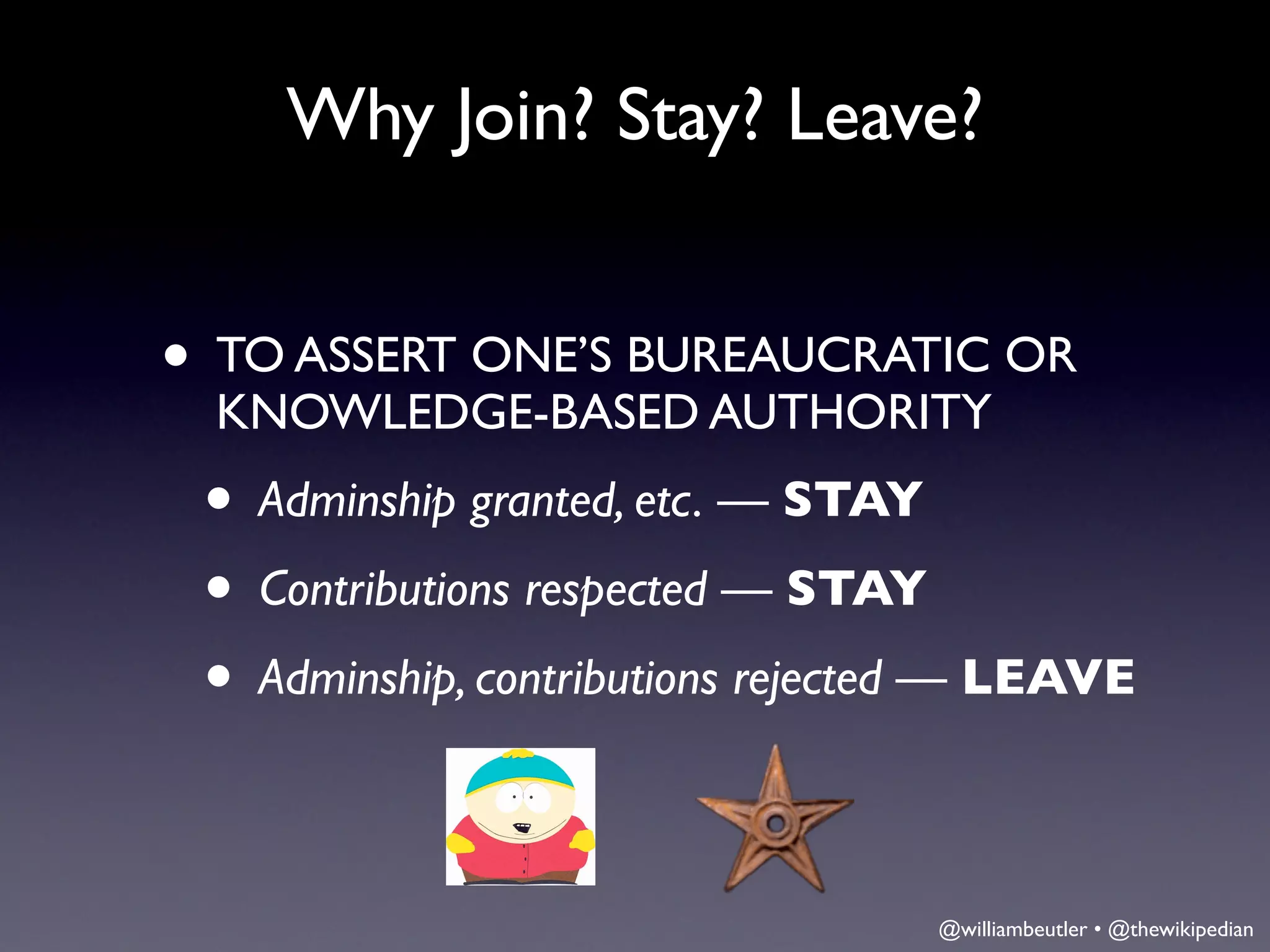Why Join? Stay? Leave?


• TO ASSERT ONE’S BUREAUCRATIC OR
 KNOWLEDGE-BASED AUTHORITY
 • Adminship granted, etc. — STAY
 • Contributions respected — STAY
 • Adminship, contributions rejected — LEAVE

                                  @williambeutler • @thewikipedian
 