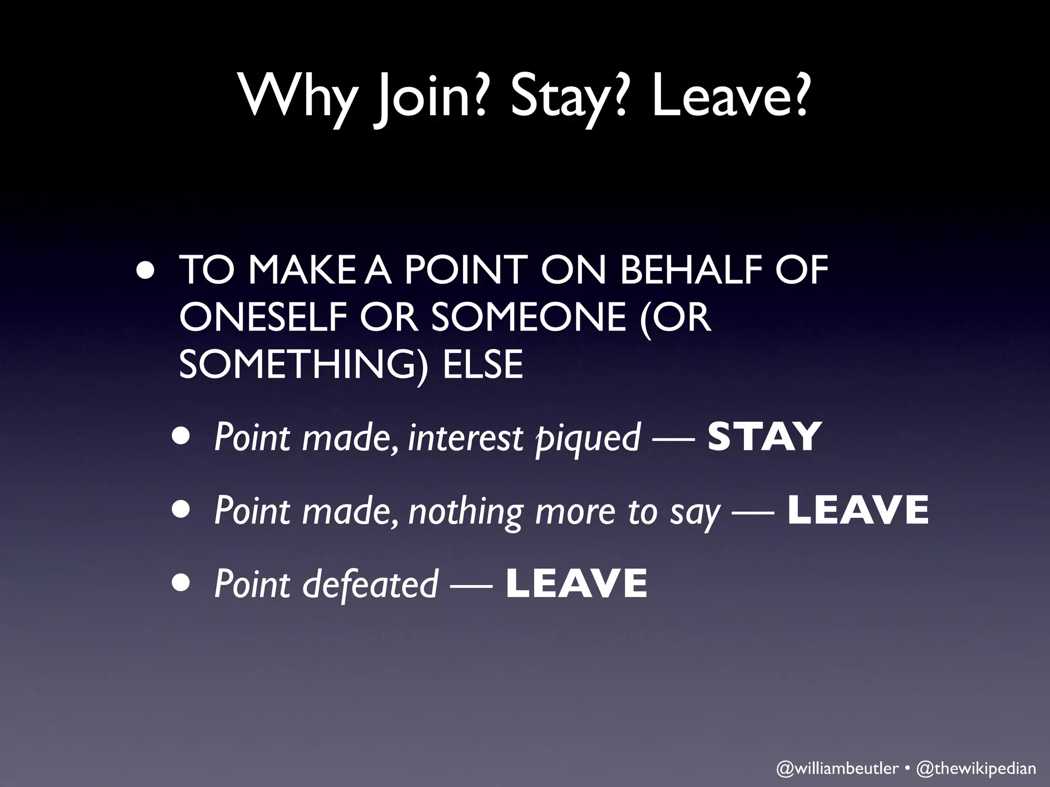 Why Join? Stay? Leave?

• TO MAKE A POINT ON BEHALF OF
 ONESELF OR SOMEONE (OR
 SOMETHING) ELSE
 • Point made, interest piqued — STAY
 • Point made, nothing more to say — LEAVE
 • Point defeated — LEAVE

                                 @williambeutler • @thewikipedian
 