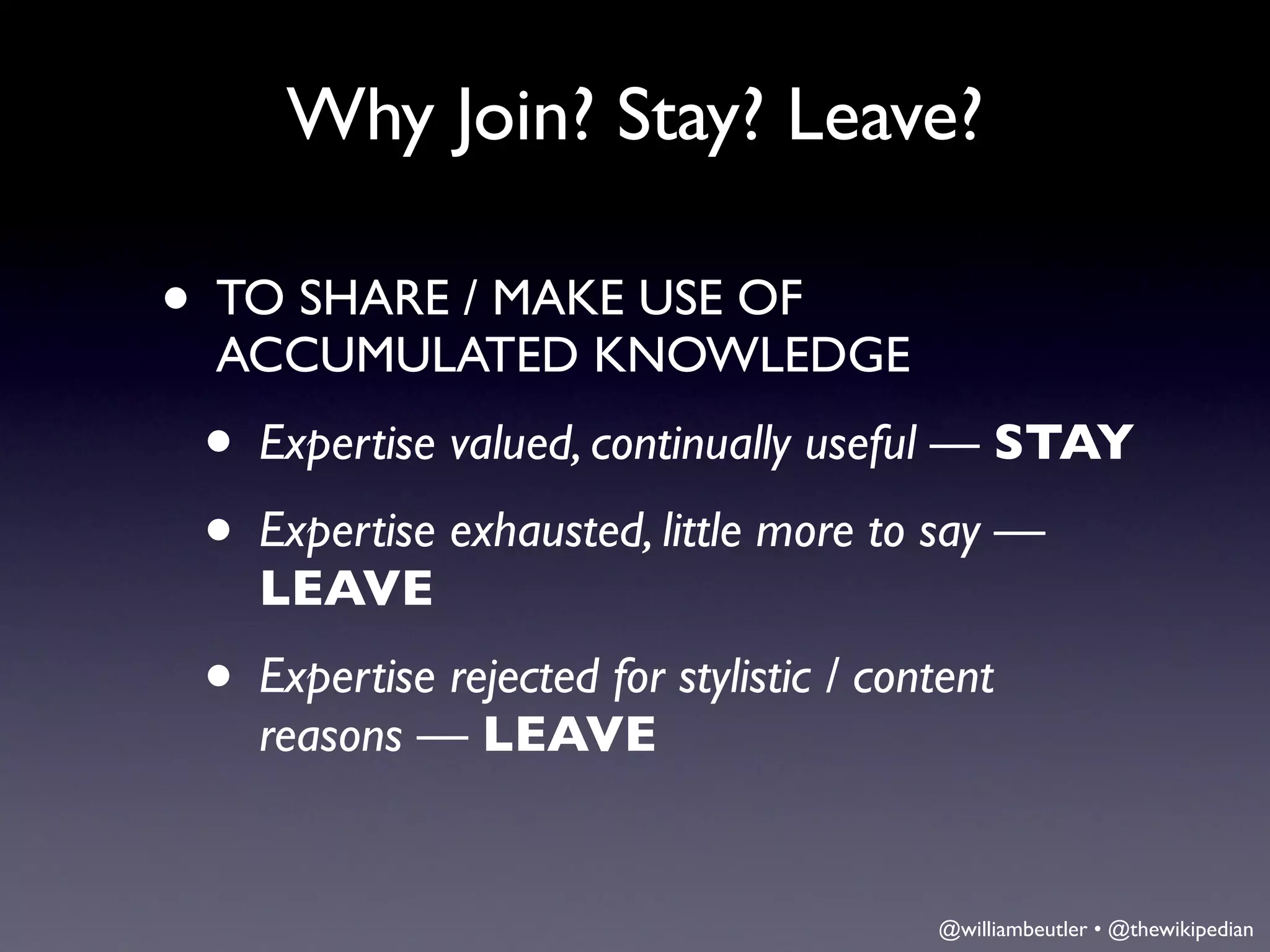 Why Join? Stay? Leave?

• TO SHARE / MAKE USE OF
  ACCUMULATED KNOWLEDGE
 • Expertise valued, continually useful — STAY
 • Expertise exhausted, little more to say —
    LEAVE
 • Expertise rejected for stylistic / content
    reasons — LEAVE


                                         @williambeutler • @thewikipedian
 