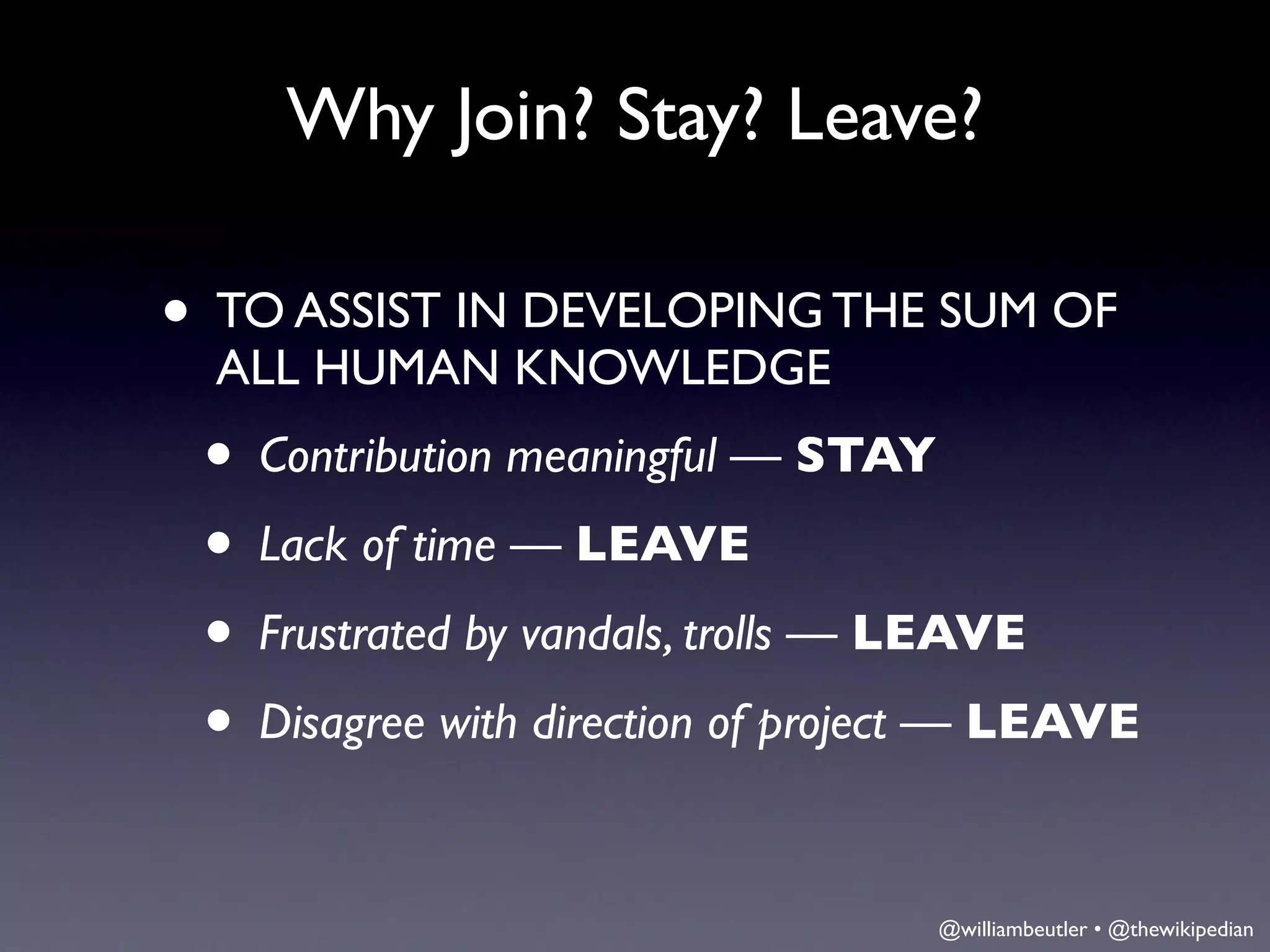 Why Join? Stay? Leave?

• TO ASSIST IN DEVELOPING THE SUM OF
  ALL HUMAN KNOWLEDGE
 • Contribution meaningful — STAY
 • Lack of time — LEAVE
 • Frustrated by vandals, trolls — LEAVE
 • Disagree with direction of project — LEAVE

                                   @williambeutler • @thewikipedian
 
