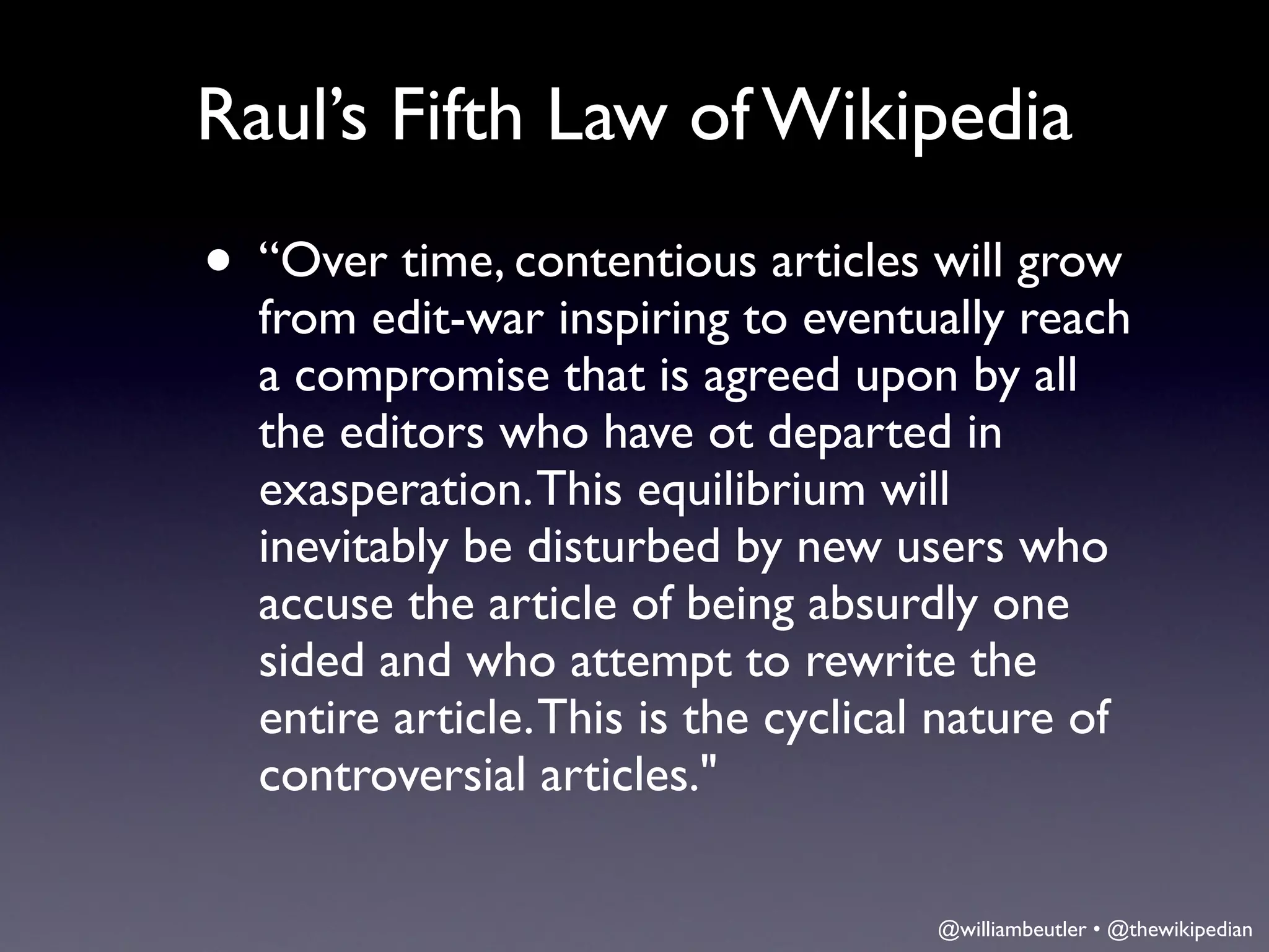 Raul’s Fifth Law of Wikipedia
• “Over time, contentious articles will grow
  from edit-war inspiring to eventually reach
  a compromise that is agreed upon by all
  the editors who have ot departed in
  exasperation. This equilibrium will
  inevitably be disturbed by new users who
  accuse the article of being absurdly one
  sided and who attempt to rewrite the
  entire article. This is the cyclical nature of
  controversial articles."

                                     @williambeutler • @thewikipedian
 