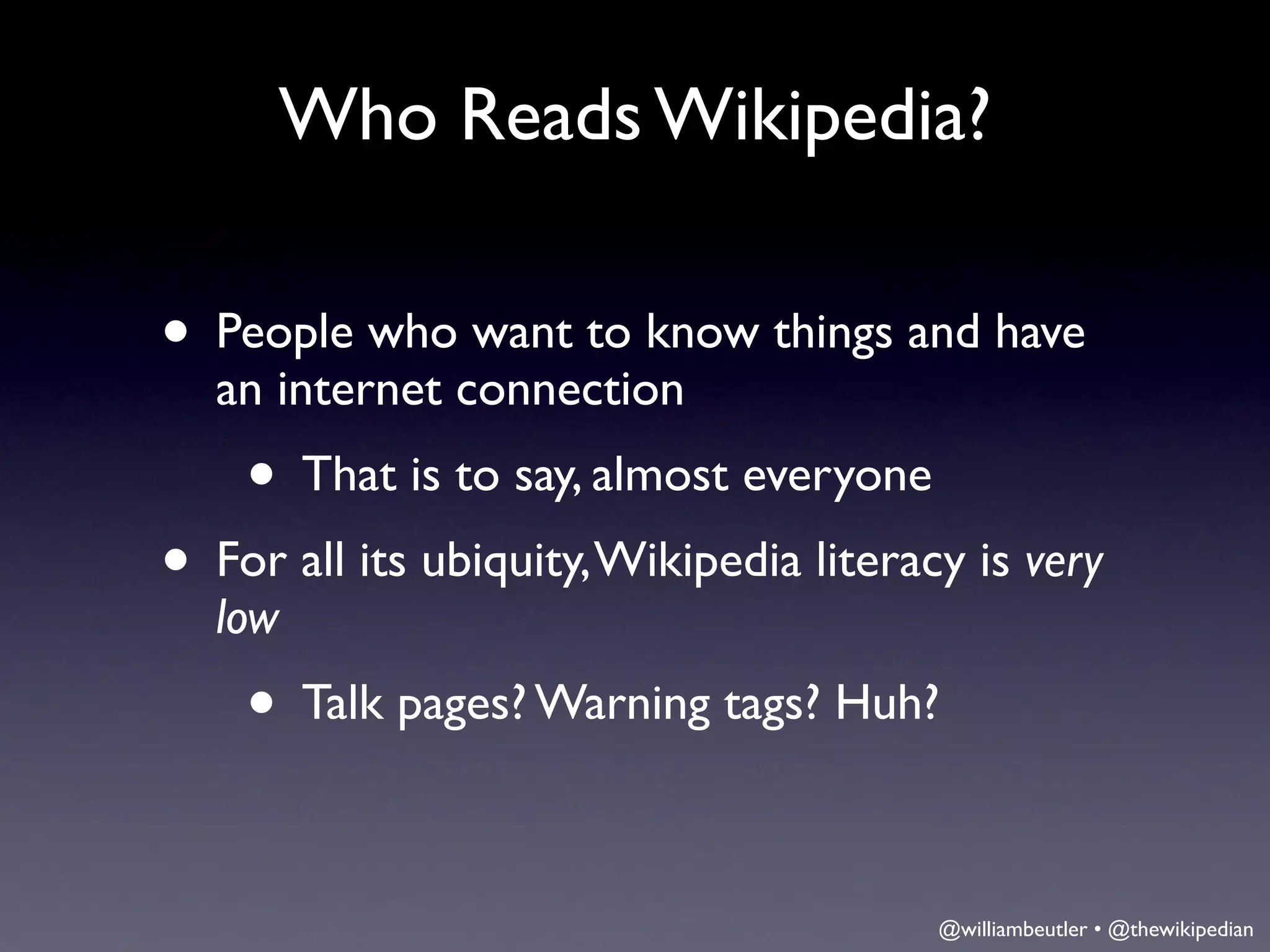 Who Reads Wikipedia?

• People who want to know things and have
  an internet connection
    • That is to say, almost everyone
• For all its ubiquity, Wikipedia literacy is very
  low
    • Talk pages? Warning tags? Huh?

                                         @williambeutler • @thewikipedian
 
