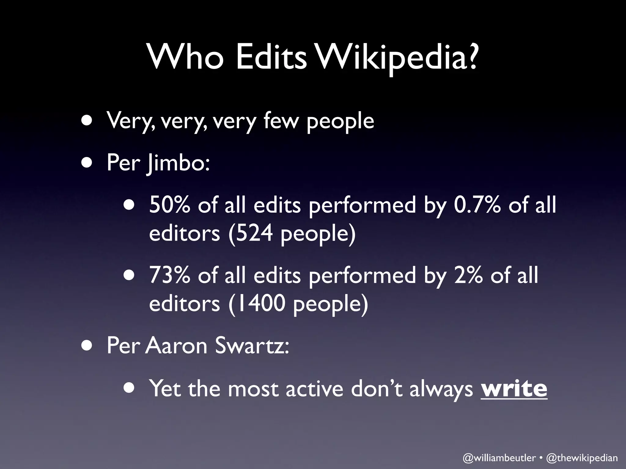 Who Edits Wikipedia?
• Very, very, very few people
• Per Jimbo:
   • 50% of all edits performed by 0.7% of all
      editors (524 people)
    • 73% of all edits performed by 2% of all
      editors (1400 people)
• Per Aaron Swartz:
   • Yet the most active don’t always write
                                     @williambeutler • @thewikipedian
 