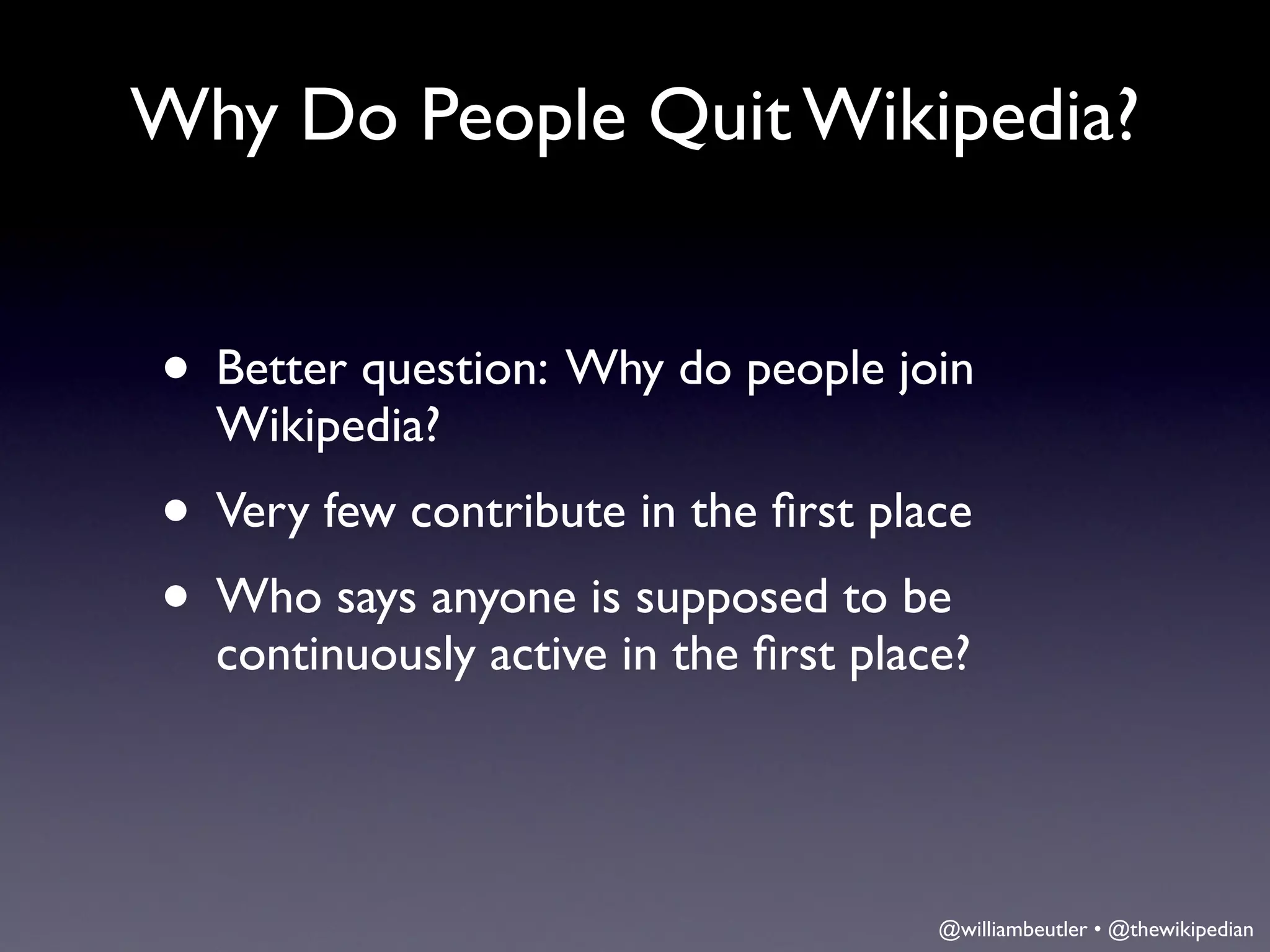 Why Do People Quit Wikipedia?


• Better question: Why do people join
  Wikipedia?
• Very few contribute in the ﬁrst place
• Who says anyone is supposed to be
  continuously active in the ﬁrst place?




                                      @williambeutler • @thewikipedian
 
