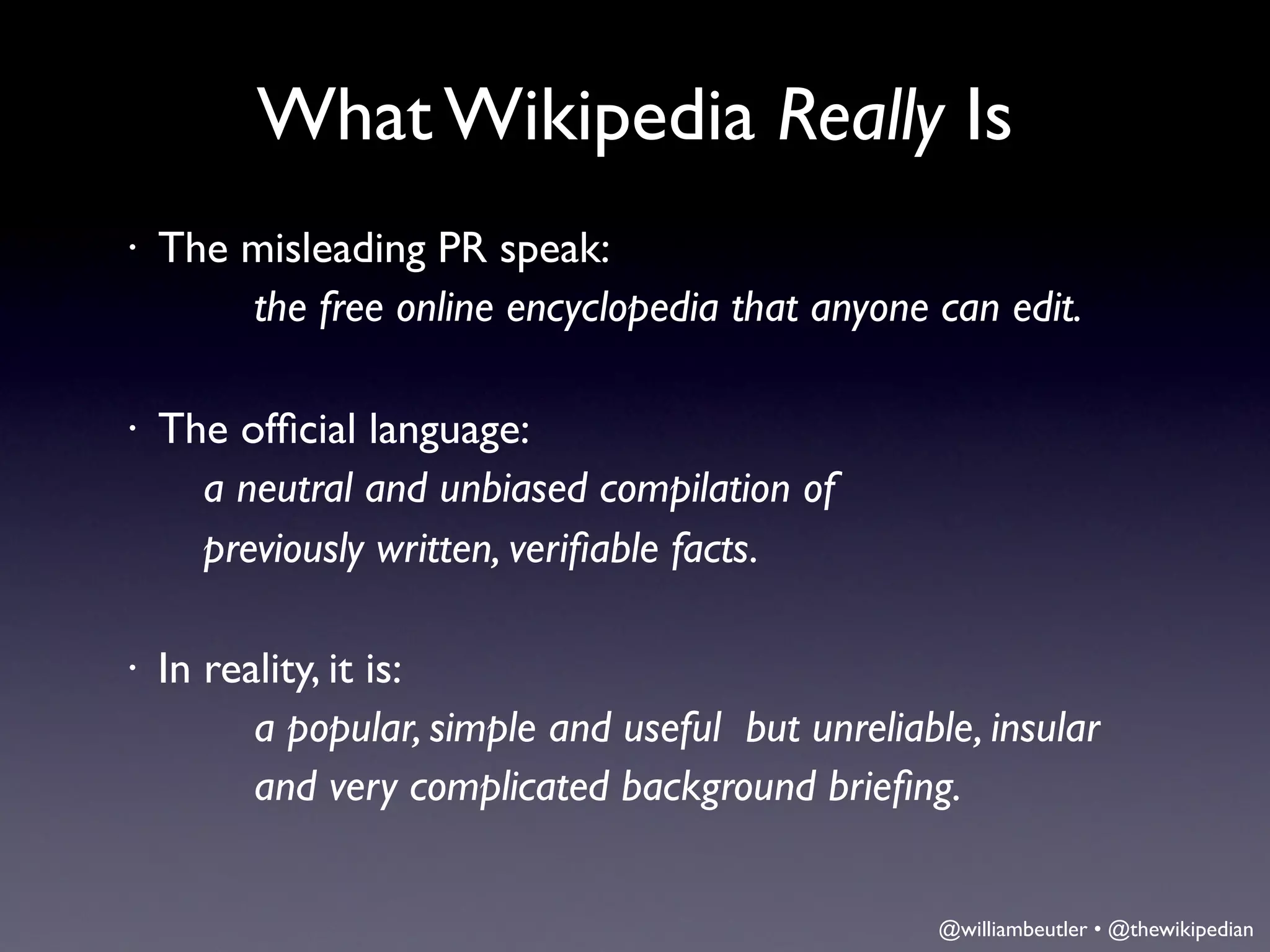 What Wikipedia Really Is
•   The misleading PR speak:
        the free online encyclopedia that anyone can edit.

•   The ofﬁcial language:
     	

a neutral and unbiased compilation of
     	

previously written, veriﬁable facts.

•   In reality, it is:
          a popular, simple and useful but unreliable, insular
          and very complicated background brieﬁng.


                                                    @williambeutler • @thewikipedian
 