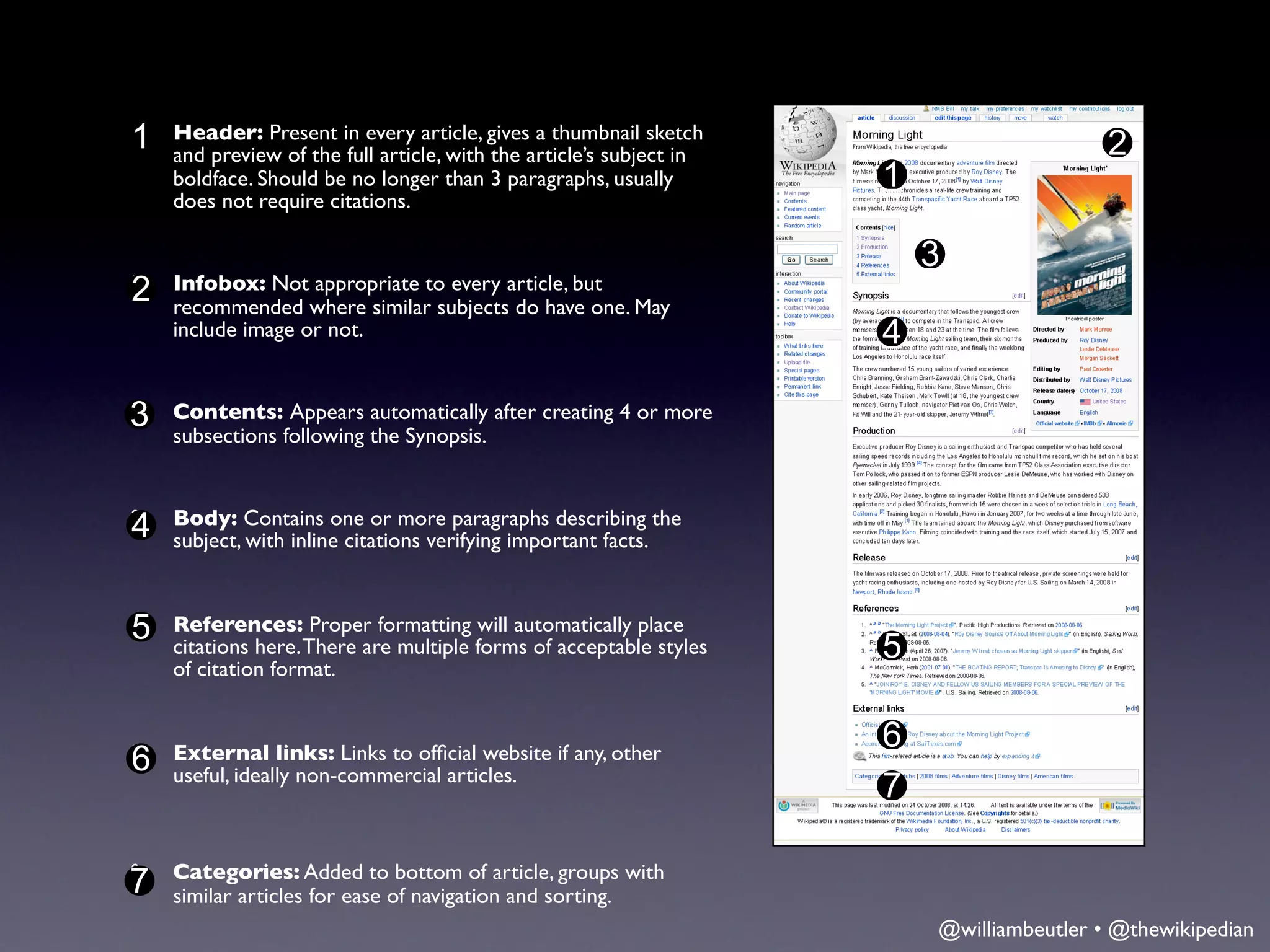 1 Header: Present in every article, givesarticle’s subject in
§
  and preview of the full article, with the
                                            a thumbnail sketch
                                                                                      2
  boldface. Should be no longer than 3 paragraphs, usually       1
  does not require citations.

                                                                     3
2 Infobox: Notwhere similarto every article, but May
§
  recommended
                 appropriate
                             subjects do have one.
  include image or not.                                          4

3
§   Contents: Appears automatically after creating 4 or more
    subsections following the Synopsis.


§   Body: Contains one or more paragraphs describing the
4   subject, with inline citations verifying important facts.



5 References:There are multiple forms of acceptable styles
§                 Proper formatting will automatically place
  citations here.                                                5
  of citation format.


                                                                 6
6 External links: Links to ofﬁcial website if any, other
§
  useful, ideally non-commercial articles.
                                                                 7

§   Categories: Added to bottom of article, groups with
7   similar articles for ease of navigation and sorting.
                                                                     @williambeutler • @thewikipedian
 