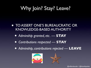 Why Join? Stay? Leave?


• TO ASSERT ONE’S BUREAUCRATIC OR
 KNOWLEDGE-BASED AUTHORITY
 • Adminship granted, etc. — STAY
 • Contributions respected — STAY
 • Adminship, contributions rejected — LEAVE

                                  @williambeutler • @thewikipedian
 