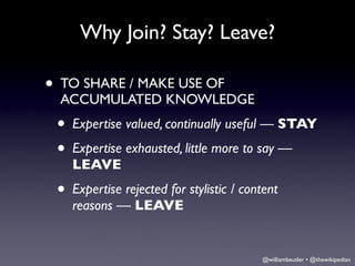 Why Join? Stay? Leave?

• TO SHARE / MAKE USE OF
  ACCUMULATED KNOWLEDGE
 • Expertise valued, continually useful — STAY
 • Expertise exhausted, little more to say —
    LEAVE
 • Expertise rejected for stylistic / content
    reasons — LEAVE


                                         @williambeutler • @thewikipedian
 