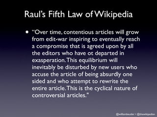 Raul’s Fifth Law of Wikipedia
• “Over time, contentious articles will grow
  from edit-war inspiring to eventually reach
  a compromise that is agreed upon by all
  the editors who have ot departed in
  exasperation. This equilibrium will
  inevitably be disturbed by new users who
  accuse the article of being absurdly one
  sided and who attempt to rewrite the
  entire article. This is the cyclical nature of
  controversial articles."

                                     @williambeutler • @thewikipedian
 