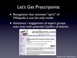 Let’s Get Prescriptivist
• Recognition that volunteer “spirit” of
  Wikipedia is not the only model
• Assistance / engagement of expert groups,
  even ones with potential Conﬂict of Interest




                                      @williambeutler • @thewikipedian
 
